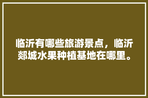 临沂有哪些旅游景点，临沂郯城水果种植基地在哪里。 临沂有哪些旅游景点，临沂郯城水果种植基地在哪里。 蔬菜种植