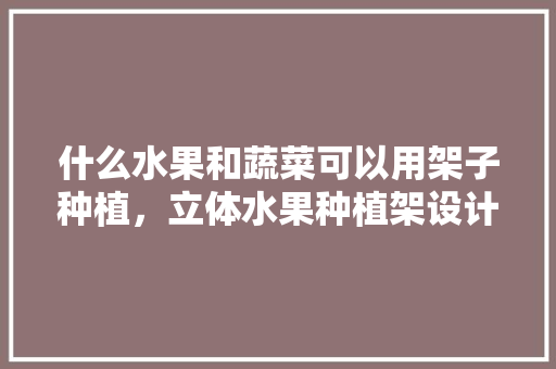 什么水果和蔬菜可以用架子种植，立体水果种植架设计图。 什么水果和蔬菜可以用架子种植，立体水果种植架设计图。 水果种植