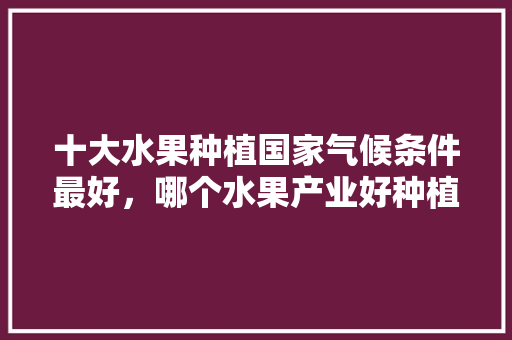 十大水果种植国家气候条件最好，哪个水果产业好种植呢。 十大水果种植国家气候条件最好，哪个水果产业好种植呢。 土壤施肥