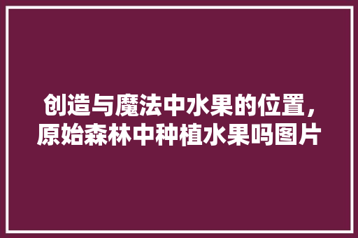 创造与魔法中水果的位置，原始森林中种植水果吗图片。 创造与魔法中水果的位置，原始森林中种植水果吗图片。 水果种植