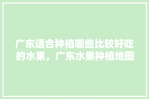 广东适合种植哪些比较好吃的水果，广东水果种植地图高清。 广东适合种植哪些比较好吃的水果，广东水果种植地图高清。 水果种植