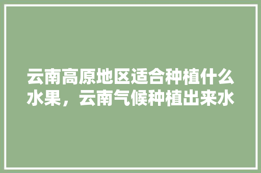 云南高原地区适合种植什么水果，云南气候种植出来水果有哪些。 云南高原地区适合种植什么水果，云南气候种植出来水果有哪些。 蔬菜种植