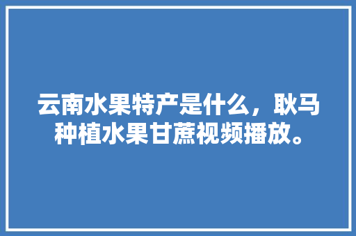 云南水果特产是什么，耿马种植水果甘蔗视频播放。 云南水果特产是什么，耿马种植水果甘蔗视频播放。 家禽养殖