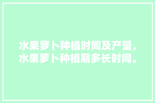 水果萝卜种植时间及产量，水果萝卜种植期多长时间。 水果萝卜种植时间及产量，水果萝卜种植期多长时间。 水果种植