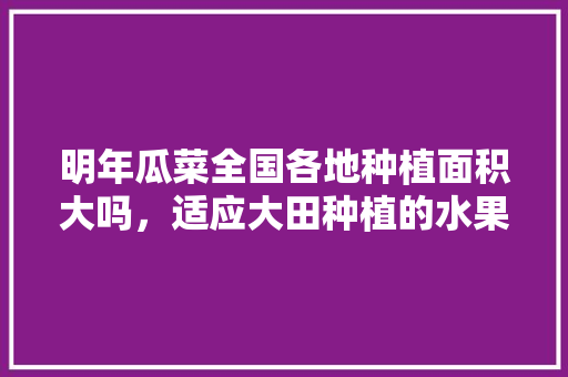 明年瓜菜全国各地种植面积大吗，适应大田种植的水果有哪些。 明年瓜菜全国各地种植面积大吗，适应大田种植的水果有哪些。 家禽养殖