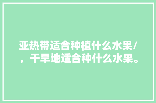 亚热带适合种植什么水果/，干旱地适合种什么水果。 亚热带适合种植什么水果/，干旱地适合种什么水果。 蔬菜种植