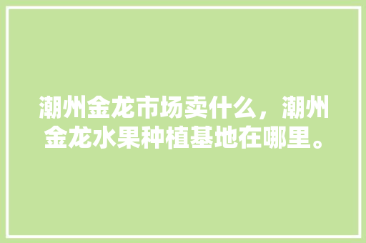 潮州金龙市场卖什么，潮州金龙水果种植基地在哪里。 潮州金龙市场卖什么，潮州金龙水果种植基地在哪里。 家禽养殖