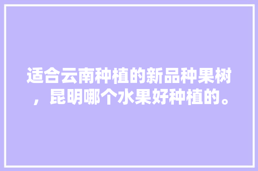 适合云南种植的新品种果树，昆明哪个水果好种植的。 适合云南种植的新品种果树，昆明哪个水果好种植的。 土壤施肥