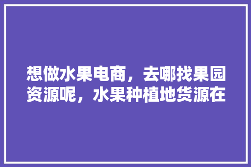 想做水果电商，去哪找果园资源呢，水果种植地货源在哪里。 想做水果电商，去哪找果园资源呢，水果种植地货源在哪里。 土壤施肥