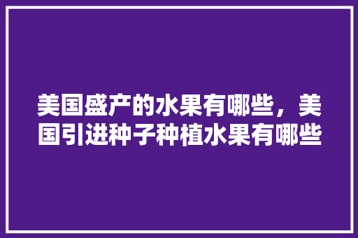 美国盛产的水果有哪些，美国引进种子种植水果有哪些。 美国盛产的水果有哪些，美国引进种子种植水果有哪些。 土壤施肥