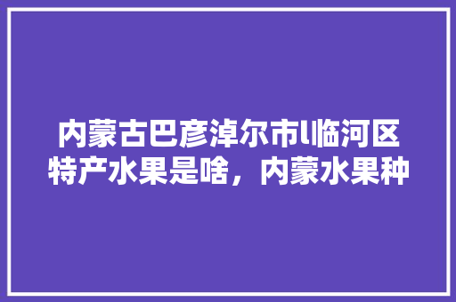 内蒙古巴彦淖尔市l临河区特产水果是啥，内蒙水果种植地图高清图片。 内蒙古巴彦淖尔市l临河区特产水果是啥，内蒙水果种植地图高清图片。 土壤施肥