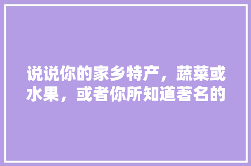 说说你的家乡特产，蔬菜或水果，或者你所知道著名的水果、蔬菜有哪些，普宁水果蓝莓种植基地在哪里。 说说你的家乡特产，蔬菜或水果，或者你所知道著名的水果、蔬菜有哪些，普宁水果蓝莓种植基地在哪里。 家禽养殖