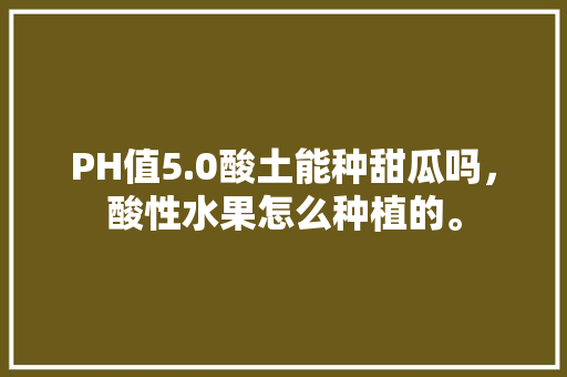 PH值5.0酸土能种甜瓜吗，酸性水果怎么种植的。 PH值5.0酸土能种甜瓜吗，酸性水果怎么种植的。 土壤施肥