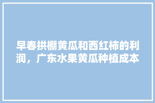 早春拱棚黄瓜和西红柿的利润，广东水果黄瓜种植成本多少。 早春拱棚黄瓜和西红柿的利润，广东水果黄瓜种植成本多少。 水果种植