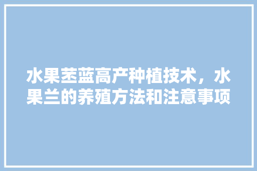 水果苤蓝高产种植技术，水果兰的养殖方法和注意事项。 水果苤蓝高产种植技术，水果兰的养殖方法和注意事项。 畜牧养殖