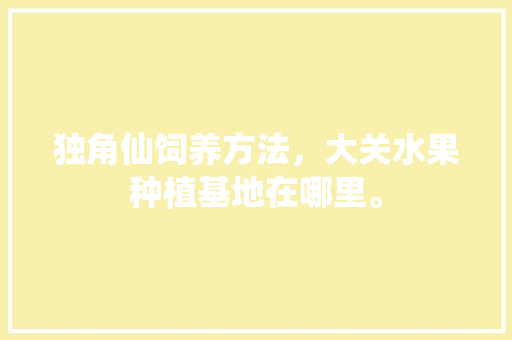 独角仙饲养方法，大关水果种植基地在哪里。 独角仙饲养方法，大关水果种植基地在哪里。 蔬菜种植