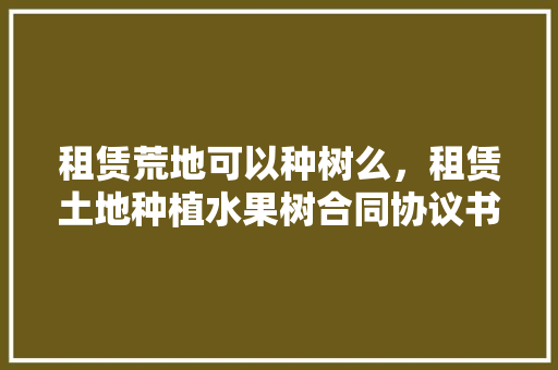 租赁荒地可以种树么，租赁土地种植水果树合同协议书怎么写。 租赁荒地可以种树么，租赁土地种植水果树合同协议书怎么写。 土壤施肥