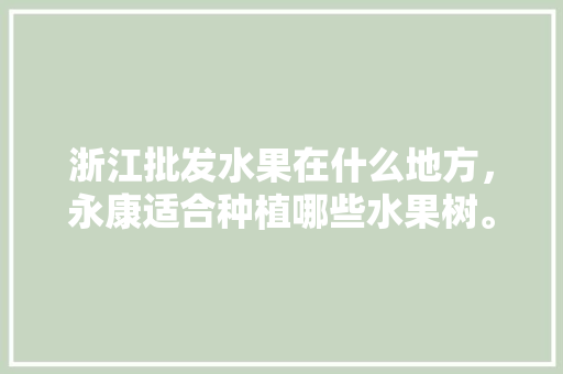 浙江批发水果在什么地方，永康适合种植哪些水果树。 浙江批发水果在什么地方，永康适合种植哪些水果树。 水果种植