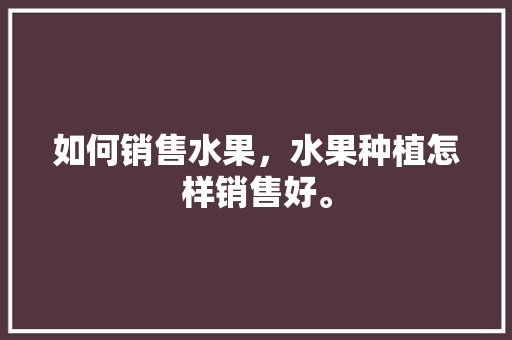 如何销售水果，水果种植怎样销售好。 如何销售水果，水果种植怎样销售好。 蔬菜种植