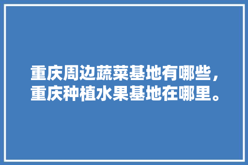 重庆周边蔬菜基地有哪些，重庆种植水果基地在哪里。 重庆周边蔬菜基地有哪些，重庆种植水果基地在哪里。 畜牧养殖