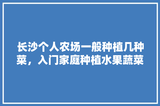 长沙个人农场一般种植几种菜，入门家庭种植水果蔬菜有哪些。 长沙个人农场一般种植几种菜，入门家庭种植水果蔬菜有哪些。 蔬菜种植