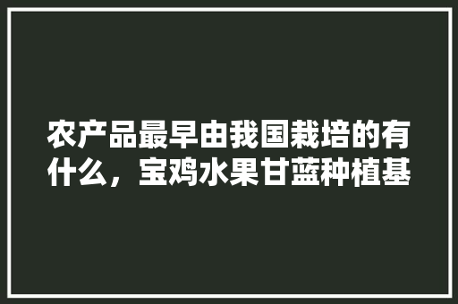 农产品最早由我国栽培的有什么，宝鸡水果甘蓝种植基地在哪里。 农产品最早由我国栽培的有什么，宝鸡水果甘蓝种植基地在哪里。 土壤施肥