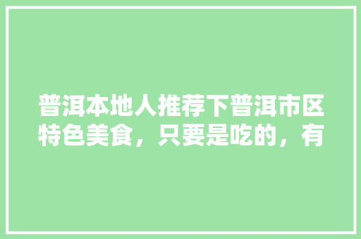 普洱本地人推荐下普洱市区特色美食，只要是吃的，有特色的推荐下，谢谢，怒江坝水果甘蔗种植面积。 普洱本地人推荐下普洱市区特色美食，只要是吃的，有特色的推荐下，谢谢，怒江坝水果甘蔗种植面积。 畜牧养殖