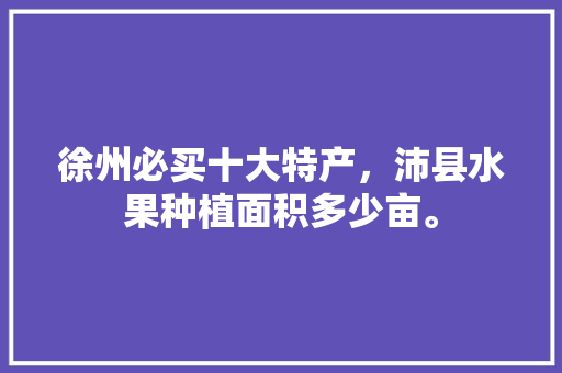 徐州必买十大特产，沛县水果种植面积多少亩。 徐州必买十大特产，沛县水果种植面积多少亩。 土壤施肥