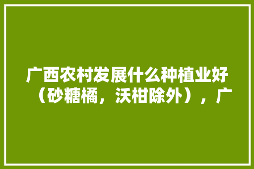 广西农村发展什么种植业好（砂糖橘，沃柑除外），广西水果种植新技术有哪些。 广西农村发展什么种植业好（砂糖橘，沃柑除外），广西水果种植新技术有哪些。 蔬菜种植