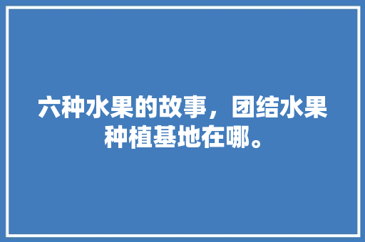 六种水果的故事，团结水果种植基地在哪。 六种水果的故事，团结水果种植基地在哪。 蔬菜种植