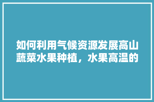 如何利用气候资源发展高山蔬菜水果种植，水果高温的种植方法有哪些。 如何利用气候资源发展高山蔬菜水果种植，水果高温的种植方法有哪些。 畜牧养殖