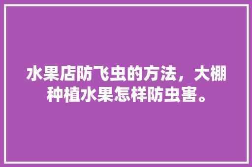 水果店防飞虫的方法，大棚种植水果怎样防虫害。 水果店防飞虫的方法，大棚种植水果怎样防虫害。 土壤施肥