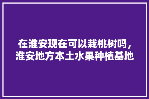 在淮安现在可以栽桃树吗，淮安地方本土水果种植基地。 在淮安现在可以栽桃树吗，淮安地方本土水果种植基地。 水果种植