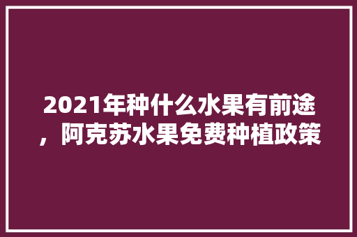 2021年种什么水果有前途，阿克苏水果免费种植政策最新。 2021年种什么水果有前途，阿克苏水果免费种植政策最新。 水果种植