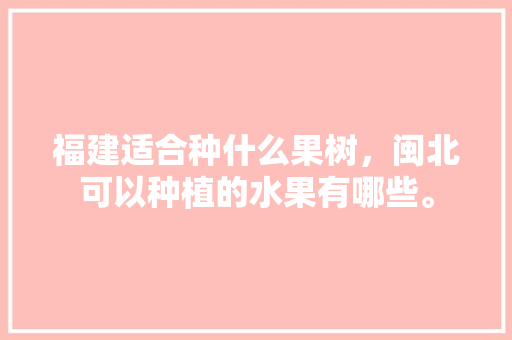 福建适合种什么果树，闽北可以种植的水果有哪些。 福建适合种什么果树，闽北可以种植的水果有哪些。 水果种植