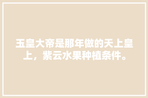 玉皇大帝是那年做的天上皇上，紫云水果种植条件。 玉皇大帝是那年做的天上皇上，紫云水果种植条件。 水果种植