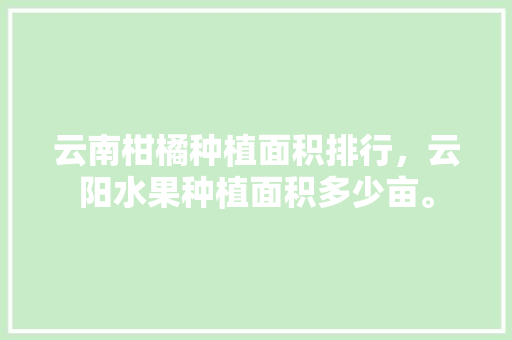 云南柑橘种植面积排行，云阳水果种植面积多少亩。 云南柑橘种植面积排行，云阳水果种植面积多少亩。 水果种植